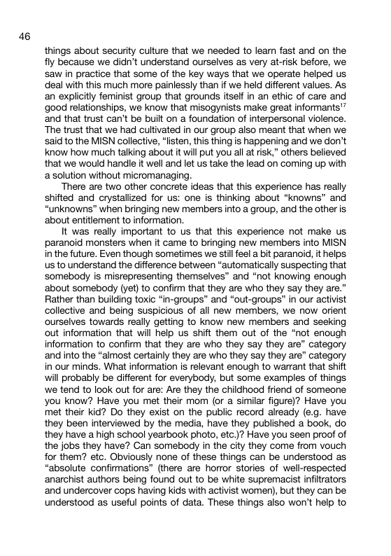 46 things about security culture that we needed to learn fast and on the fly because we didn’t understand ourselves as very at-isk before, we saw in practice that some of the key ways that we operate helped us deal with this much more painlessly than if we held different values. As an explicitly feminist group that grounds itself in an ethic of care and good relationships, we know that misogynists make great informants’” and that trust can’t be buitt on a foundation of interpersonal violence. The trust that we had cultivated in our group also meant that when we said to the MISN collective, “listen, this thing is happening and we don’t know how much talking about it will put you all at risk,” others believed that we would handle it well and let us take the lead on coming up with a solution without micromanaging. There are two other concrete ideas that this experience has really shifted and crystallized for us: one is thinking about *knowns” and “unknowns” when bringing new members into a group, and the other is ‘about entitlement to information. It was really important to us that this experience not make us paranoid monsters when it came to bringing new members into MISN in the future. Even though sometimes we stil feel a bit paranoid, it helps us to understand the difference between “automatically suspecting that somebody is misrepresenting themselves” and *not knowing enough ‘about somebody (yet) to confirm that they are who they say they are.” Rather than building toxic “in-groups” and *out-groups” in our activist collective and being suspicious of all new members, we now orient ourselves towards really getting to know new members and seeking out information that will help us shift them out of the “not enough information to confirm that they are who they say they are” category and into the *almost certainly they are who they say they are” category in our minds. What information is relevant enough to warrant that shift will probably be different for everybody, but some examples of things we tend to look out for are: Are they the childhood friend of someone you know? Have you met their mom (or a similar figure)? Have you met their kid? Do they exist on the public record already (e.g. have they been interviewed by the media, have they published a book, do they have a high school yearbook photo, etc.)? Have you seen proof of the jobs they have? Can somebody in the city they come from vouch for them? etc. Obviously none of these things can be understood as “absolute confirmations” (there are horror stories of well-respected ‘anarchist authors being found out to be white supremacist infitrators ‘and undercover cops having Kids with activist women), but they can be understood as useful points of data. These things also won’t help to